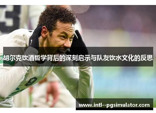 胡尔克饮酒哲学背后的深刻启示与队友饮水文化的反思 胡尔克饮酒哲学背后的深刻启示与队友饮水文化的反思