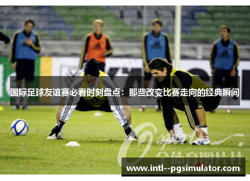 国际足球友谊赛必看时刻盘点:那些改变比赛走向的经典瞬间 国际足球友谊赛必看时刻盘点:那些改变比赛走向的经典瞬间