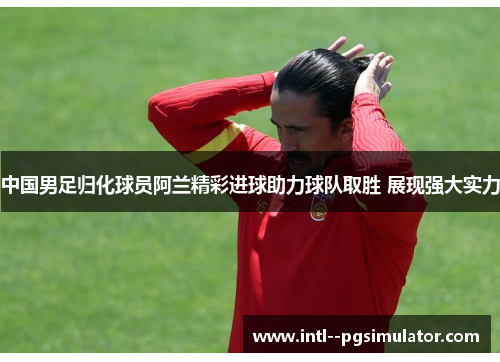 中国男足归化球员阿兰精彩进球助力球队取胜 展现强大实力