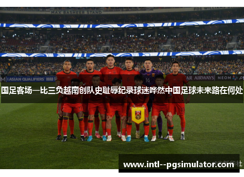 国足客场一比三负越南创队史耻辱纪录球迷哗然中国足球未来路在何处