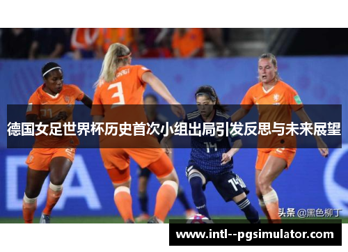德国女足世界杯历史首次小组出局引发反思与未来展望 德国女足世界杯历史首次小组出局引发反思与未来展望