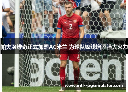帕夫洛维奇正式加盟AC米兰 为球队锋线增添强大火力 帕夫洛维奇正式加盟AC米兰 为球队锋线增添强大火力