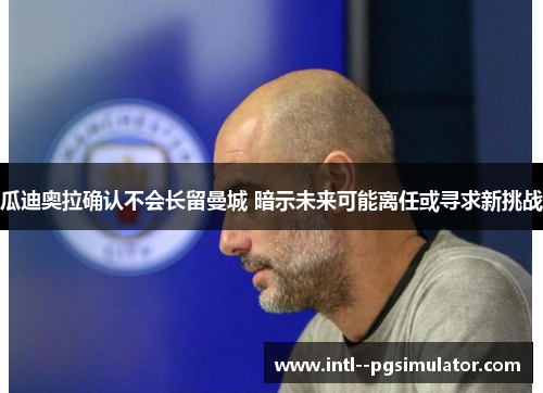 瓜迪奥拉确认不会长留曼城 暗示未来可能离任或寻求新挑战