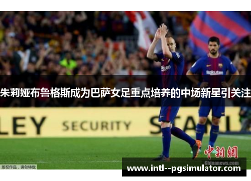 朱莉娅布鲁格斯成为巴萨女足重点培养的中场新星引关注