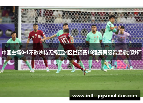 中国主场0-1不敌沙特无缘亚洲区世预赛18强赛晋级希望愈加渺茫 中国主场0-1不敌沙特无缘亚洲区世预赛18强赛晋级希望愈加渺茫