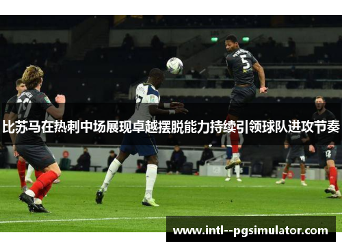 比苏马在热刺中场展现卓越摆脱能力持续引领球队进攻节奏