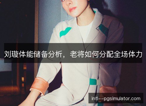 刘璇体能储备分析,老将如何分配全场体力 刘璇体能储备分析,老将如何分配全场体力