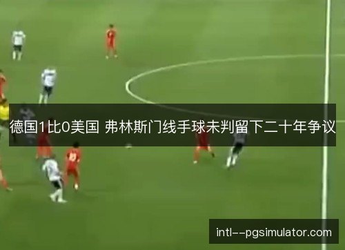 德国1比0美国 弗林斯门线手球未判留下二十年争议 德国1比0美国 弗林斯门线手球未判留下二十年争议